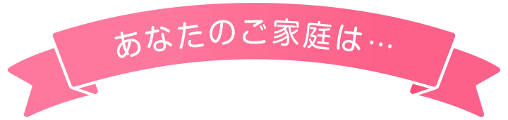 あなたのご家庭は…